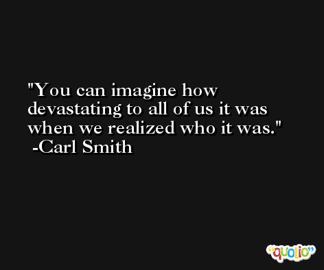 You can imagine how devastating to all of us it was when we realized who it was. -Carl Smith