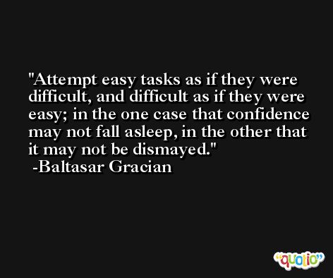 Attempt easy tasks as if they were difficult, and difficult as if they were easy; in the one case that confidence may not fall asleep, in the other that it may not be dismayed. -Baltasar Gracian
