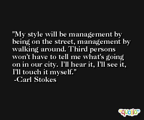 My style will be management by being on the street, management by walking around. Third persons won't have to tell me what's going on in our city. I'll hear it, I'll see it, I'll touch it myself. -Carl Stokes
