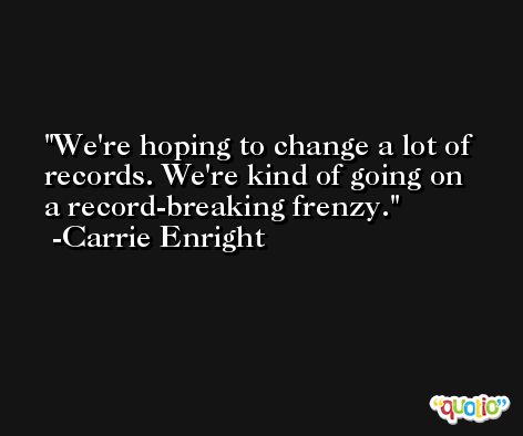 We're hoping to change a lot of records. We're kind of going on a record-breaking frenzy. -Carrie Enright