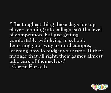 The toughest thing these days for top players coming into college isn't the level of competition, but just getting comfortable with being in school. Learning your way around campus, learning how to budget your time. If they manage that all right, their games almost take care of themselves. -Carrie Forsyth