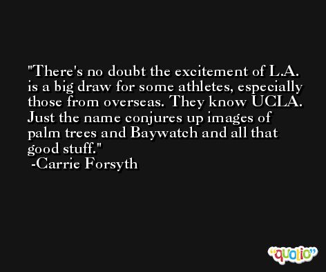 There's no doubt the excitement of L.A. is a big draw for some athletes, especially those from overseas. They know UCLA. Just the name conjures up images of palm trees and Baywatch and all that good stuff. -Carrie Forsyth