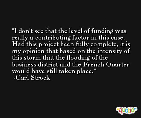 I don't see that the level of funding was really a contributing factor in this case. Had this project been fully complete, it is my opinion that based on the intensity of this storm that the flooding of the business district and the French Quarter would have still taken place. -Carl Strock