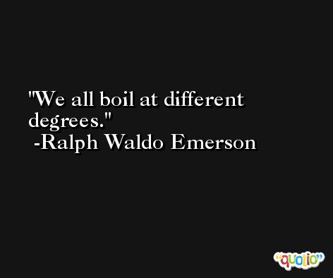 We all boil at different degrees. -Ralph Waldo Emerson