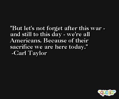 But let's not forget after this war - and still to this day - we're all Americans. Because of their sacrifice we are here today. -Carl Taylor