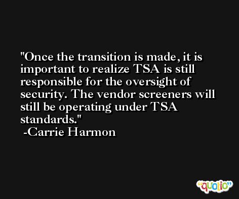 Once the transition is made, it is important to realize TSA is still responsible for the oversight of security. The vendor screeners will still be operating under TSA standards. -Carrie Harmon