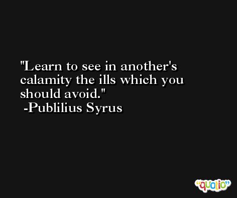 Learn to see in another's calamity the ills which you should avoid. -Publilius Syrus