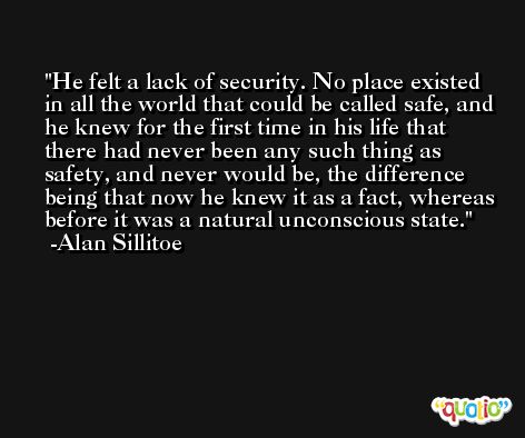 He felt a lack of security. No place existed in all the world that could be called safe, and he knew for the first time in his life that there had never been any such thing as safety, and never would be, the difference being that now he knew it as a fact, whereas before it was a natural unconscious state. -Alan Sillitoe