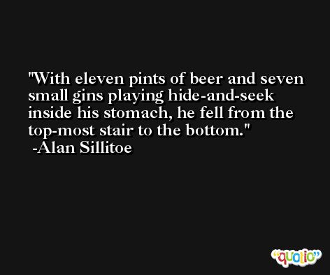 With eleven pints of beer and seven small gins playing hide-and-seek inside his stomach, he fell from the top-most stair to the bottom. -Alan Sillitoe