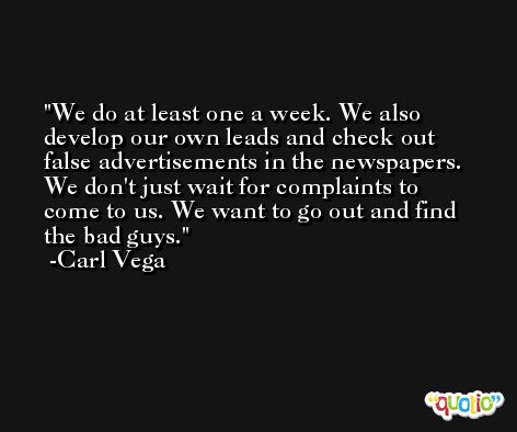 We do at least one a week. We also develop our own leads and check out false advertisements in the newspapers. We don't just wait for complaints to come to us. We want to go out and find the bad guys. -Carl Vega