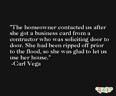 The homeowner contacted us after she got a business card from a contractor who was soliciting door to door. She had been ripped off prior to the flood, so she was glad to let us use her house. -Carl Vega
