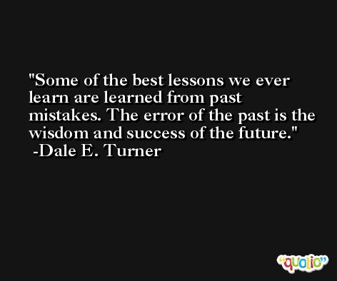 Some of the best lessons we ever learn are learned from past mistakes. The error of the past is the wisdom and success of the future. -Dale E. Turner