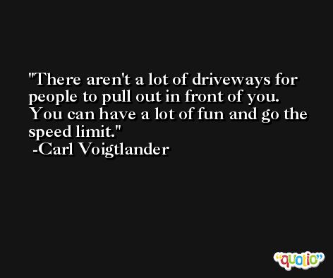 There aren't a lot of driveways for people to pull out in front of you. You can have a lot of fun and go the speed limit. -Carl Voigtlander