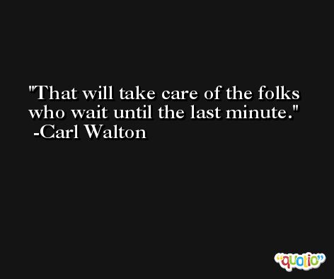 That will take care of the folks who wait until the last minute. -Carl Walton