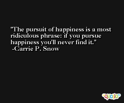 The pursuit of happiness is a most ridiculous phrase: if you pursue happiness you'll never find it. -Carrie P. Snow