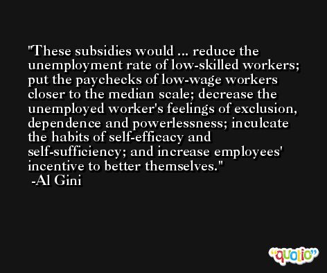 These subsidies would ... reduce the unemployment rate of low-skilled workers; put the paychecks of low-wage workers closer to the median scale; decrease the unemployed worker's feelings of exclusion, dependence and powerlessness; inculcate the habits of self-efficacy and self-sufficiency; and increase employees' incentive to better themselves. -Al Gini