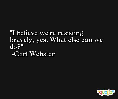 I believe we're resisting bravely, yes. What else can we do? -Carl Webster