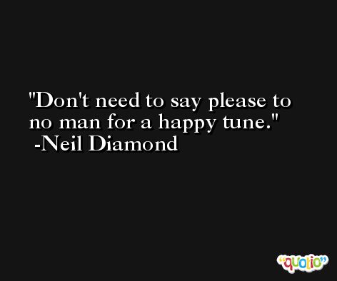 Don't need to say please to no man for a happy tune. -Neil Diamond