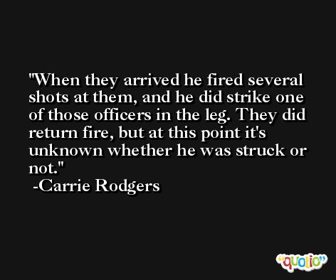 When they arrived he fired several shots at them, and he did strike one of those officers in the leg. They did return fire, but at this point it's unknown whether he was struck or not. -Carrie Rodgers
