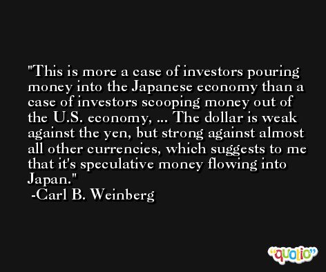 This is more a case of investors pouring money into the Japanese economy than a case of investors scooping money out of the U.S. economy, ... The dollar is weak against the yen, but strong against almost all other currencies, which suggests to me that it's speculative money flowing into Japan. -Carl B. Weinberg