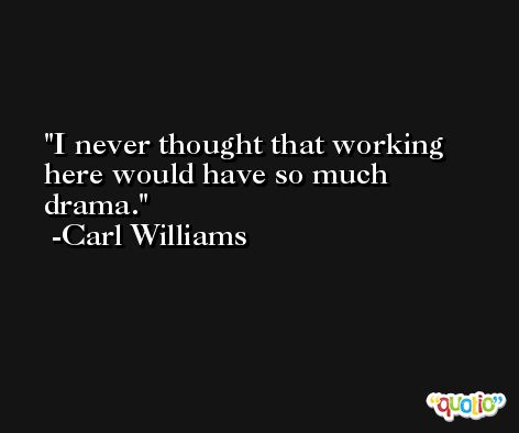I never thought that working here would have so much drama. -Carl Williams
