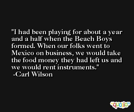 I had been playing for about a year and a half when the Beach Boys formed. When our folks went to Mexico on business, we would take the food money they had left us and we would rent instruments. -Carl Wilson