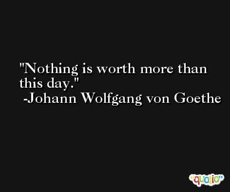 Nothing is worth more than this day. -Johann Wolfgang von Goethe