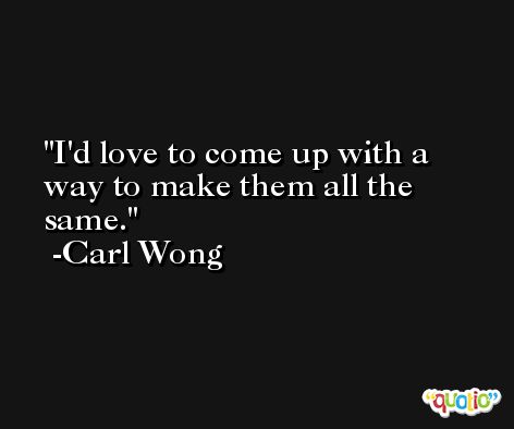 I'd love to come up with a way to make them all the same. -Carl Wong