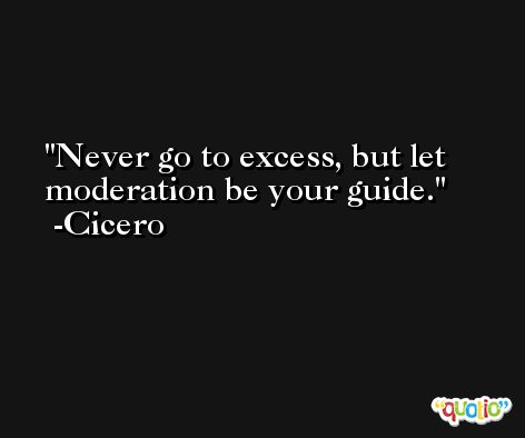 Never go to excess, but let moderation be your guide. -Cicero
