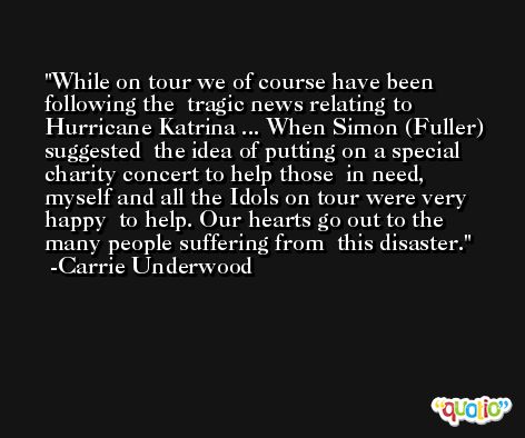 While on tour we of course have been following the  tragic news relating to Hurricane Katrina ... When Simon (Fuller) suggested  the idea of putting on a special charity concert to help those  in need, myself and all the Idols on tour were very happy  to help. Our hearts go out to the many people suffering from  this disaster. -Carrie Underwood