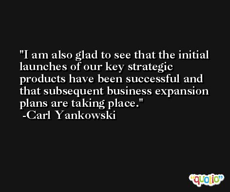 I am also glad to see that the initial launches of our key strategic products have been successful and that subsequent business expansion plans are taking place. -Carl Yankowski
