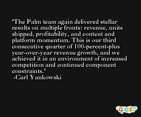 The Palm team again delivered stellar results on multiple fronts: revenue, units shipped, profitability, and content and platform momentum. This is our third consecutive quarter of 100-percent-plus year-over-year revenue growth, and we achieved it in an environment of increased competition and continued component constraints. -Carl Yankowski