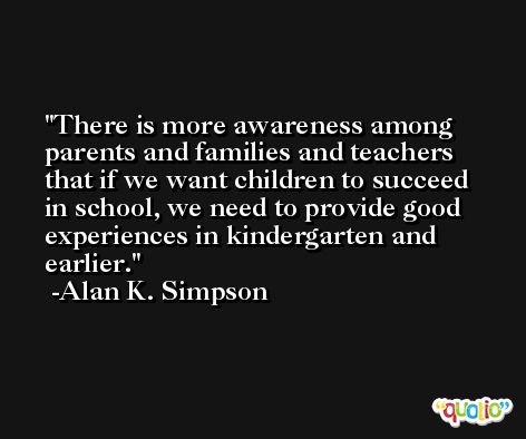 There is more awareness among parents and families and teachers that if we want children to succeed in school, we need to provide good experiences in kindergarten and earlier. -Alan K. Simpson