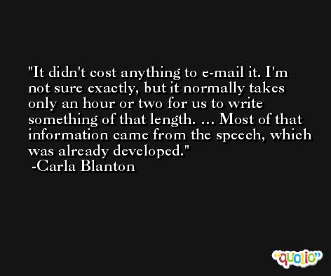 It didn't cost anything to e-mail it. I'm not sure exactly, but it normally takes only an hour or two for us to write something of that length. … Most of that information came from the speech, which was already developed. -Carla Blanton