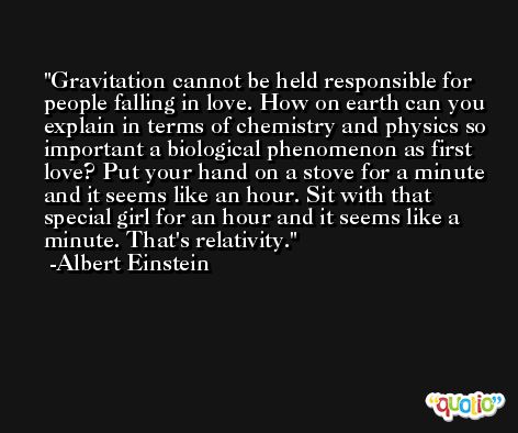 Gravitation cannot be held responsible for people falling in love. How on earth can you explain in terms of chemistry and physics so important a biological phenomenon as first love? Put your hand on a stove for a minute and it seems like an hour. Sit with that special girl for an hour and it seems like a minute. That's relativity. -Albert Einstein