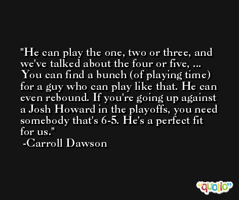 He can play the one, two or three, and we've talked about the four or five, ... You can find a bunch (of playing time) for a guy who can play like that. He can even rebound. If you're going up against a Josh Howard in the playoffs, you need somebody that's 6-5. He's a perfect fit for us. -Carroll Dawson