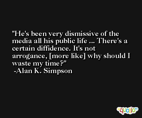 He's been very dismissive of the media all his public life ... There's a certain diffidence. It's not arrogance, [more like] why should I waste my time? -Alan K. Simpson