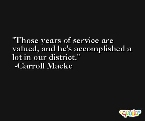 Those years of service are valued, and he's accomplished a lot in our district. -Carroll Macke