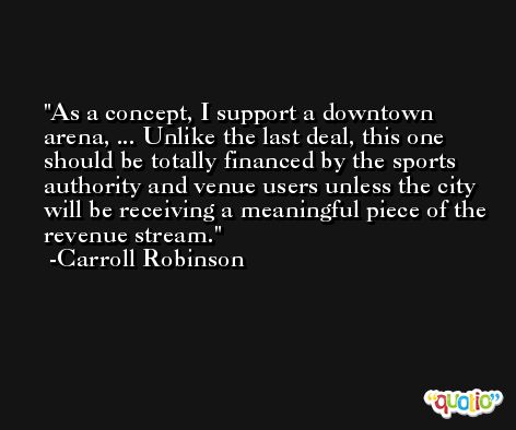 As a concept, I support a downtown arena, ... Unlike the last deal, this one should be totally financed by the sports authority and venue users unless the city will be receiving a meaningful piece of the revenue stream. -Carroll Robinson