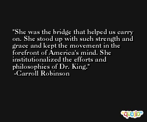 She was the bridge that helped us carry on. She stood up with such strength and grace and kept the movement in the forefront of America's mind. She institutionalized the efforts and philosophies of Dr. King. -Carroll Robinson