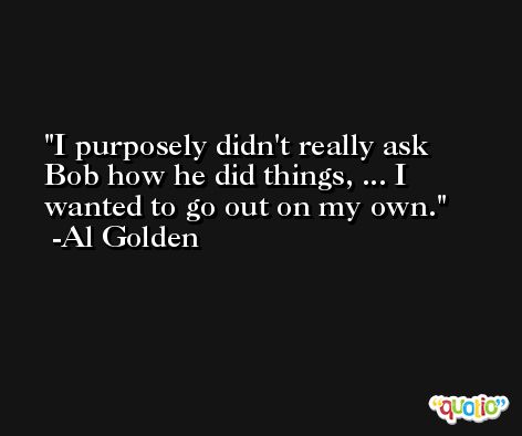 I purposely didn't really ask Bob how he did things, ... I wanted to go out on my own. -Al Golden