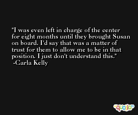 I was even left in charge of the center for eight months until they brought Susan on board. I'd say that was a matter of trust for them to allow me to be in that position. I just don't understand this. -Carla Kelly