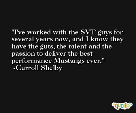 I've worked with the SVT guys for several years now, and I know they have the guts, the talent and the passion to deliver the best performance Mustangs ever. -Carroll Shelby