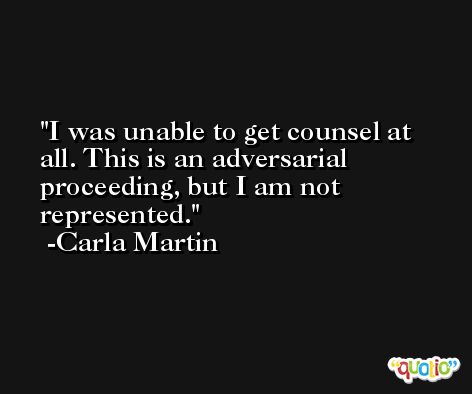 I was unable to get counsel at all. This is an adversarial proceeding, but I am not represented. -Carla Martin