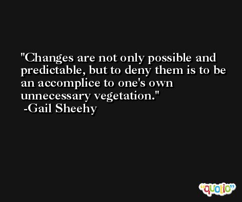 Changes are not only possible and predictable, but to deny them is to be an accomplice to one's own unnecessary vegetation. -Gail Sheehy