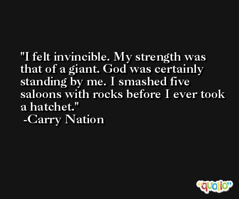 I felt invincible. My strength was that of a giant. God was certainly standing by me. I smashed five saloons with rocks before I ever took a hatchet. -Carry Nation