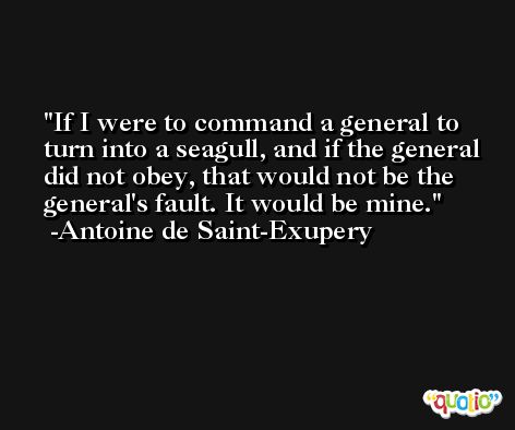 If I were to command a general to turn into a seagull, and if the general did not obey, that would not be the general's fault. It would be mine. -Antoine de Saint-Exupery