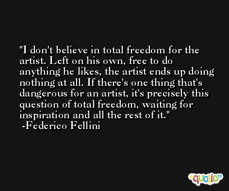 I don't believe in total freedom for the artist. Left on his own, free to do anything he likes, the artist ends up doing nothing at all. If there's one thing that's dangerous for an artist, it's precisely this question of total freedom, waiting for inspiration and all the rest of it. -Federico Fellini