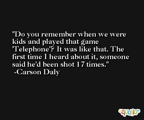 Do you remember when we were kids and played that game 'Telephone'? It was like that. The first time I heard about it, someone said he'd been shot 17 times. -Carson Daly