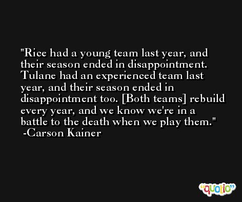 Rice had a young team last year, and their season ended in disappointment. Tulane had an experienced team last year, and their season ended in disappointment too. [Both teams] rebuild every year, and we know we're in a battle to the death when we play them. -Carson Kainer